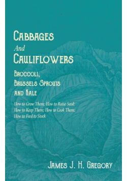 Cabbages and Cauliflowers - Broccoli, Brussels Sprouts and Kale - How to Grow Them; How to Raise Seed; How to Keep Them; How to Cook Them; How to Feed to Stock - ;A Practical Treatise, Giving Full Details on Every Point, Including Keeping and Marketing th