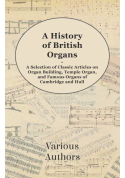 A History of British Organs - A Selection of Classic Articles on Organ Building, Temple Organ, and Famous Organs of Cambridge and Hull