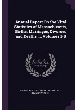 Annual Report On the Vital Statistics of Massachusetts, Births, Marriages, Divorces and Deaths ..., Volumes 1-8