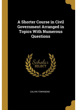 A Shorter Course in Civil Government Arranged in Topics With Numerous Questions