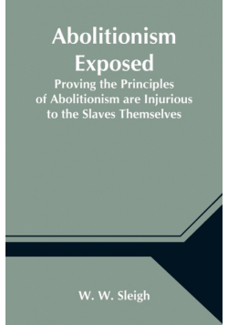 Abolitionism Exposed; Proving the Principles of Abolitionism are Injurious to the Slaves Themselves, Destructive to This Nation, and Contrary to the Express Commands of God