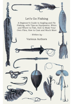 Let's Go Fishing - A Beginner's Guide to Angling and Fly Fishing, with Tips on Equipment, When and Where to Fish, How to Make Your Own Flies, How to Cast and Much More