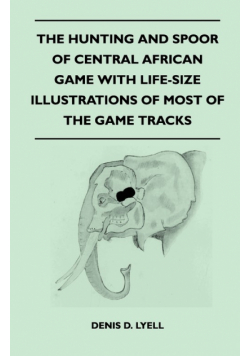 The Hunting and Spoor of Central African Game With Life-Size Illustrations of Most of the Game Tracks