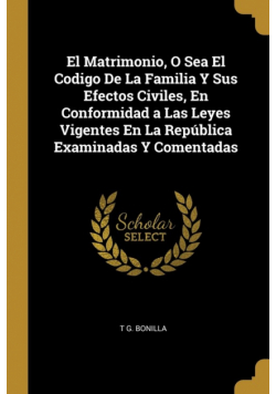 El Matrimonio, O Sea El Codigo De La Familia Y Sus Efectos Civiles, En Conformidad a Las Leyes Vigentes En La República Examinadas Y Comentadas