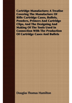 Cartridge Manufacture; A Treatise Covering The Manufacture Of Rifle Cartridge Cases, Bullets, Powders, Primers And Cartridge Clips, And The Designing And Making Of The Tools Used In Connection With The Production Of Cartridge Cases And Bullets