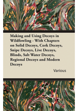 Making and Using Decoys in Wildfowling - With Chapters on Solid Decoys, Cork Decoys, Snipe Decoys, Live Decoys, Blinds, Salt Water Decoys, Regional Decoys, and Modern Decoys