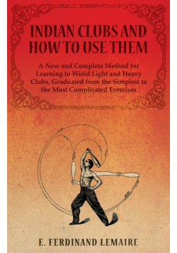 Indian Clubs and How to Use Them - A New and Complete Method for Learning to Wield Light and Heavy Clubs, Graduated from the Simplest to the Most Complicated Exercises