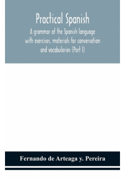 Practical Spanish, a grammar of the Spanish language with exercises, materials for conversation and vocabularies (Part I)