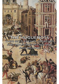 The Huguenots - Their Settlements, Churches and Industries in England and Ireland