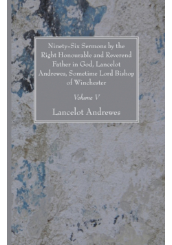 Ninety-Six Sermons by the Right Honourable and Reverend Father in God, Lancelot Andrewes, Sometime Lord Bishop of Winchester, Vol. V