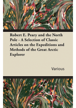 Robert E. Peary and the North Pole - A Selection of Classic Articles on the Expeditions and Methods of the Great Arctic Explorer