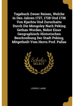 Tagebuch Zwoer Reisen, Welche in Den Jahren 1727, 1728 Und 1736 Von Kjachta Und Zuruchaitu Durch Die Mongoley Nach Peking Gethan Worden, Nebst Einer Geographisch-Historischen Beschreibung Der Stadt Peking, Mitgetheilt Vom Herrn Prof. Pallas