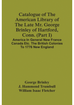 Catalogue Of The American Library Of The Late Mr. George Brinley Of Hartford, Conn. (Part I) America In General New France Canada Etc. The British Colonies To 1776 New England