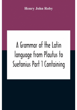 A Grammar Of The Latin Language From Plautus To Suetonius Part 1 Containing