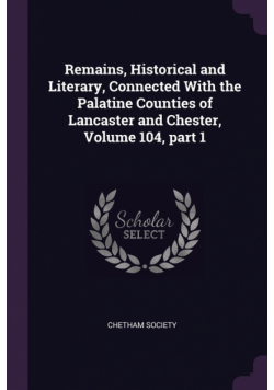 Remains, Historical and Literary, Connected With the Palatine Counties of Lancaster and Chester, Volume 104, part 1