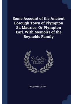 Some Account of the Ancient Borough Town of Plympton St. Maurice, Or Plympton Earl. With Memoirs of the Reynolds Family
