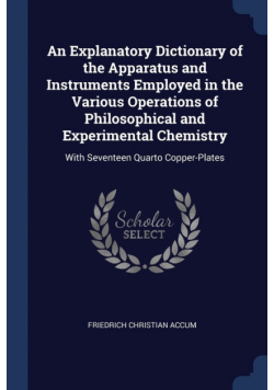 An Explanatory Dictionary of the Apparatus and Instruments Employed in the Various Operations of Philosophical and Experimental Chemistry