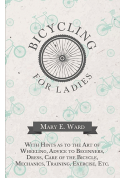 Bicycling for Ladies - With Hints as to the Art of Wheeling, Advice to Beginners, Dress, Care of the Bicycle, Mechanics, Training, Exercise, Etc.