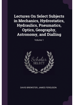 Lectures On Select Subjects in Mechanics, Hydrostatics, Hydraulics, Pneumatics, Optics, Geography, Astronomy, and Dialling; Volume 1