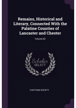 Remains, Historical and Literary, Connected With the Palatine Counties of Lancaster and Chester; Volume 82