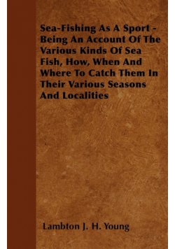 Sea-Fishing as a Sport - Being an Account of the Various Kinds of Sea Fish, How, When and Where to Catch them in their Various Seasons and Localities