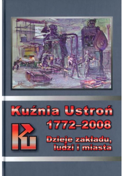 Kuźnia Ustroń 1772 - 2008 Dzieje zakładu ludzi i miasta