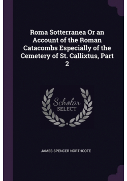 Roma Sotterranea Or an Account of the Roman Catacombs Especially of the Cemetery of St. Callixtus, Part 2