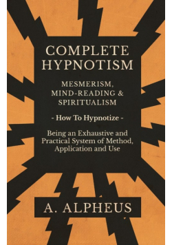 Complete Hypnotism - Mesmerism, Mind-Reading and Spiritualism - How To Hypnotize - Being an Exhaustive and Practical System of Method, Application and Use