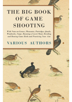 The Big Book of Game Shooting - With Notes on Grouse, Pheasants, Partridges, Quails, Woodcocks, Snipe, Running a Covert Shoot, Breeding and Rearing Game Birds and Practicing Your Aim