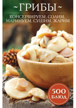 Грибы: консервируем, солим, маринуем, сушим, жарим. 500 блюд