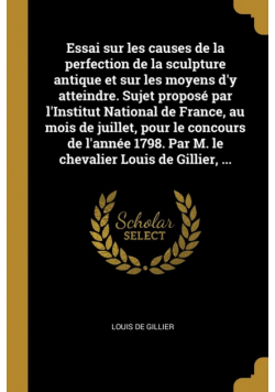 Essai sur les causes de la perfection de la sculpture antique et sur les moyens d'y atteindre. Sujet proposé par l'Institut National de France, au mois de juillet, pour le concours de l'année 1798. Par M. le chevalier Louis de Gillier, ...