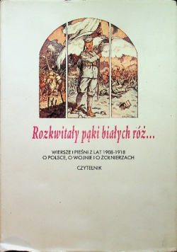 Rozkwitały pąki białych róż Wiersze pieśni a lat 1908 - 1918 o Polsce o wojnie i o żołnierzach Tom I