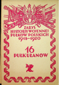 Zarys historji wojennej pułkowników polskich 1918 - 1920 16 Pułk Ułanów reprint z 1929 r