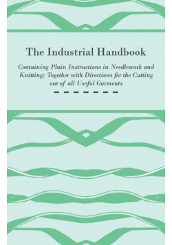 The Industrial Handbook - Containing Plain Instructions in Needlework and Knitting Together with Directions for the Cutting out of all Useful Garments - To Which are Added Some Rules and Receipts for Ornamental Needle-Work, Patch work, and Worsted-Work, F