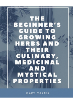 The Beginner's Guide to Growing Herbs and their Culinary, Medicinal and Mystical Properties