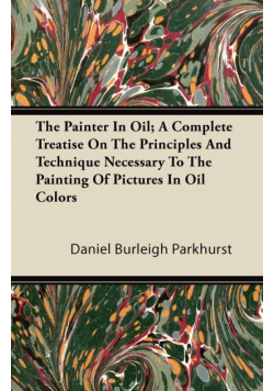 The Painter In Oil; A Complete Treatise On The Principles And Technique Necessary To The Painting Of Pictures In Oil Colors