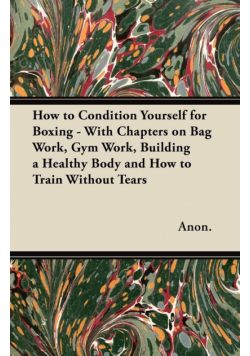 How to Condition Yourself for Boxing - With Chapters on Bag Work, Gym Work, Building a Healthy Body and How to Train Without Tears
