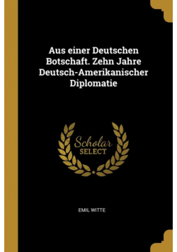 Aus einer Deutschen Botschaft. Zehn Jahre Deutsch-Amerikanischer Diplomatie