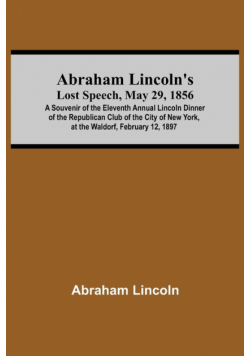 Abraham Lincoln'S Lost Speech, May 29, 1856; A Souvenir Of The Eleventh Annual Lincoln Dinner Of The Republican Club Of The City Of New York, At The Waldorf, February 12, 1897