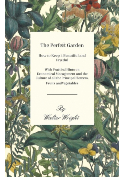 The Perfect Garden - How to Keep it Beautiful and Fruitful - With Practical Hints on Economical Management and the Culture of all the Principal Flowers, Fruits and Vegetables