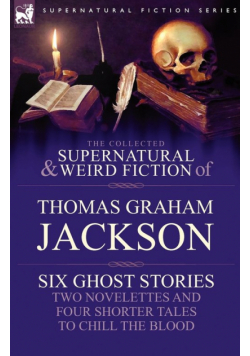 The Collected Supernatural and Weird Fiction of Thomas Graham Jackson-Six Ghost Stories-Two Novelettes and Four Shorter Tales to Chill the Blood