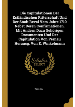 Die Capitulationen Der Estländischen Ritterschaft Und Der Stadt Reval Vom Jahre 1710 Nebst Deren Confirmationen. Mit Andern Dazu Gehörigen Documenten Und Der Capitulation Von Pernau Herausg. Von E. Winkelmann