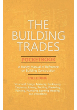The Building Trades Pocketbook - A Handy Manual of Reference on Building Construction  - Including Structural Design, Masonry, Bricklaying, Carpentry, Joinery, Roofing, Plastering, Painting, Plumbing, Lighting, Heating, and Ventilation