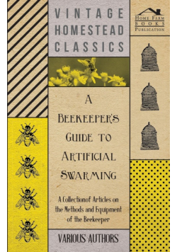 A Beekeeper's Guide to Artificial Swarming - A Collection of Articles on the Methods and Equipment of the Beekeeper