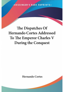 The Dispatches Of Hernando Cortes Addressed To The Emperor Charles V During the Conquest