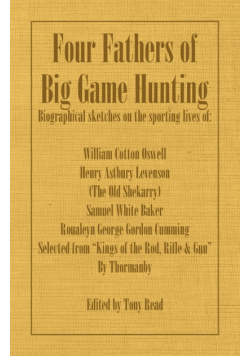 Four Fathers of Big Game Hunting - Biographical Sketches Of The Sporting Lives Of William Cotton Oswell, Henry Astbury Leveson, Samuel White Baker & Roualeyn George Gordon Cumming