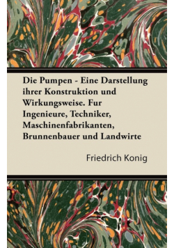 Die Pumpen - Eine Darstellung Ihrer Konstruktion Und Wirkungsweise. Fur Ingenieure, Techniker, Maschinenfabrikanten, Brunnenbauer Und Landwirte