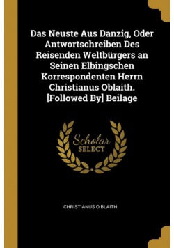 Das Neuste Aus Danzig, Oder Antwortschreiben Des Reisenden Weltbürgers an Seinen Elbingschen Korrespondenten Herrn Christianus Oblaith. [Followed By] Beilage
