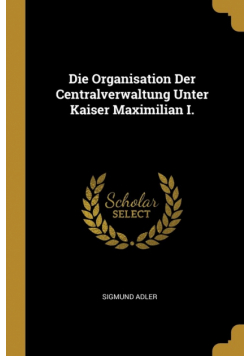 Die Organisation Der Centralverwaltung Unter Kaiser Maximilian I.
