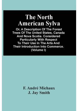 The North American Sylva; Or, A Description Of The Forest Trees Of The United States, Canada And Nova Scotia. Considered Particularly With Respect To Their Use In The Arts And Their Introduction Into Commerce. To Which Is Added A Description Of The Most U